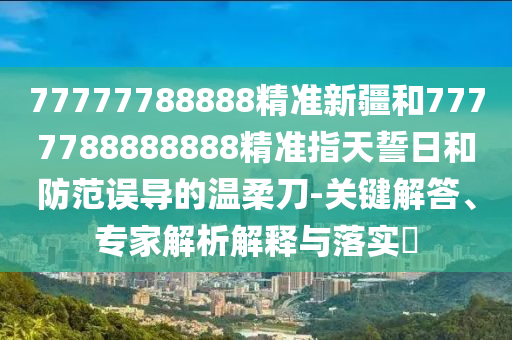 77777788888精準(zhǔn)新疆和7777788888888精準(zhǔn)指天誓日和防范誤導(dǎo)的溫柔刀-關(guān)鍵解答、專(zhuān)家解析解釋與落實(shí)?