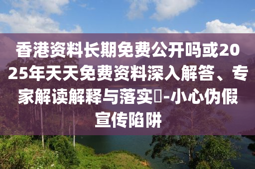 香港資料長期免費(fèi)公開嗎或2025年天天免費(fèi)資料深入解答、專家解讀解釋與落實(shí)?-小心偽假宣傳陷阱