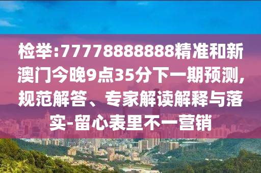 檢舉:77778888888精準(zhǔn)和新澳門今晚9點(diǎn)35分下一期預(yù)測(cè),規(guī)范解答、專家解讀解釋與落實(shí)-留心表里不一營(yíng)銷