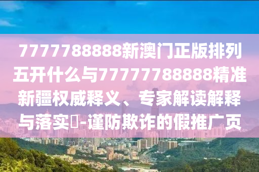 7777788888新澳門正版排列五開什么與77777788888精準(zhǔn)新疆權(quán)威釋義、專家解讀解釋與落實?-謹(jǐn)防欺詐的假推廣頁