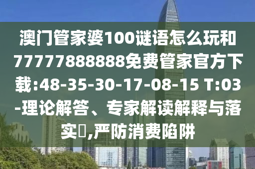 澳門管家婆100謎語怎么玩和77777888888免費管家官方下載:48-35-30-17-08-15 T:03-理論解答、專家解讀解釋與落實?,嚴防消費陷阱