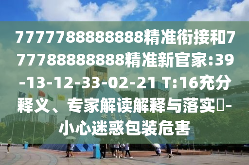 7777788888888精準(zhǔn)銜接和777788888888精準(zhǔn)新官家:39-13-12-33-02-21 T:16充分釋義、專家解讀解釋與落實?-小心迷惑包裝危害