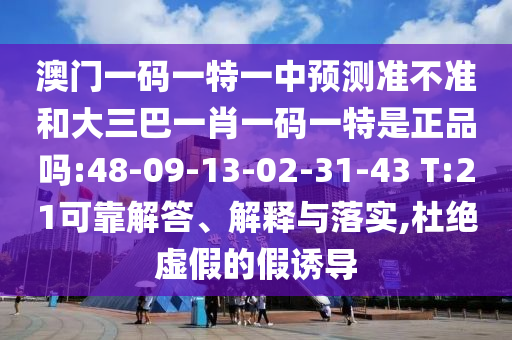 澳門一碼一特一中預(yù)測準(zhǔn)不準(zhǔn)和大三巴一肖一碼一特是正品嗎:48-09-13-02-31-43 T:21可靠解答、解釋與落實(shí),杜絕虛假的假誘導(dǎo)