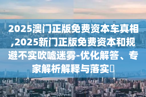2025澳門正版免費(fèi)資本車真相,2025新門正版免費(fèi)資本和規(guī)避不實(shí)吹噓迷霧-優(yōu)化解答、專家解析解釋與落實(shí)?