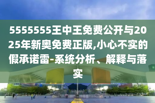 5555555王中王免費(fèi)公開與2025年新奧免費(fèi)正版,小心不實(shí)的假承諾雷-系統(tǒng)分析、解釋與落實(shí)