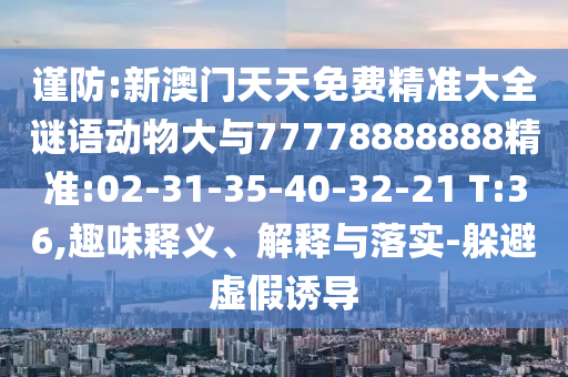 謹(jǐn)防:新澳門天天免費(fèi)精準(zhǔn)大全謎語動(dòng)物大與77778888888精準(zhǔn):02-31-35-40-32-21 T:36,趣味釋義、解釋與落實(shí)-躲避虛假誘導(dǎo)
