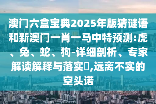澳門六盒寶典2025年版猜謎語和新澳門一肖一馬中特預(yù)測:虎、兔、蛇、狗-詳細(xì)剖析、專家解讀解釋與落實?,遠(yuǎn)離不實的空頭諾