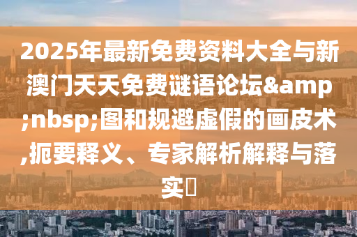 2025年最新免費資料大全與新澳門天天免費謎語論壇&nbsp;圖和規(guī)避虛假的畫皮術(shù),扼要釋義、專家解析解釋與落實?