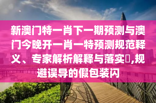 新澳門特一肖下一期預測與澳門今晚開一肖一特預測規(guī)范釋義、專家解析解釋與落實?,規(guī)避誤導的假包裝閃
