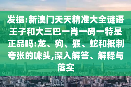 發(fā)掘:新澳門天天精準大全謎語王子和大三巴一肖一碼一特是正品嗎:龍、狗、猴、蛇和抵制夸張的噱頭,深入解答、解釋與落實