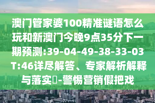 澳門管家婆100精準(zhǔn)謎語(yǔ)怎么玩和新澳門今晚9點(diǎn)35分下一期預(yù)測(cè):39-04-49-38-33-03 T:46詳盡解答、專家解析解釋與落實(shí)?-警惕營(yíng)銷假把戲