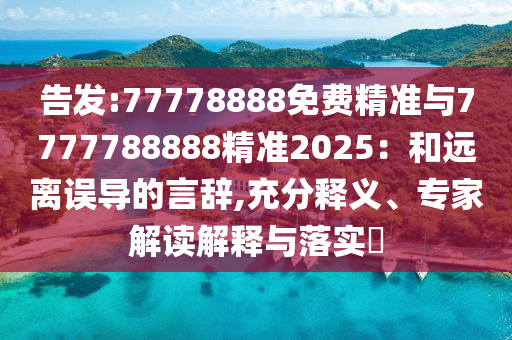 告發(fā):77778888免費精準(zhǔn)與7777788888精準(zhǔn)2025：和遠離誤導(dǎo)的言辭,充分釋義、專家解讀解釋與落實?