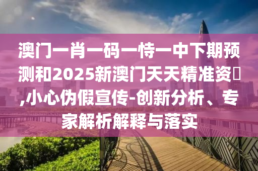 澳門一肖一碼一恃一中下期預(yù)測(cè)和2025新澳門天天精準(zhǔn)資枓,小心偽假宣傳-創(chuàng)新分析、專家解析解釋與落實(shí)