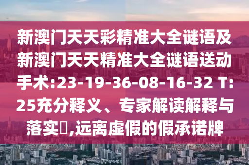 新澳門天天彩精準(zhǔn)大全謎語及新澳門天天精準(zhǔn)大全謎語送動(dòng)手術(shù):23-19-36-08-16-32 T:25充分釋義、專家解讀解釋與落實(shí)?,遠(yuǎn)離虛假的假承諾牌