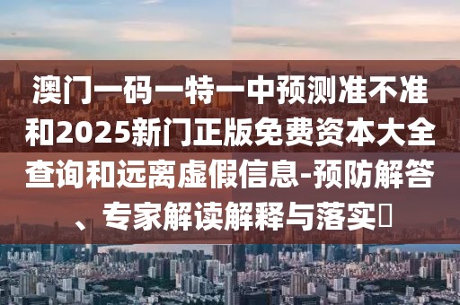 澳門一碼一特一中預(yù)測準不準和2025新門正版免費資本大全查詢和遠離虛假信息-預(yù)防解答、專家解讀解釋與落實?