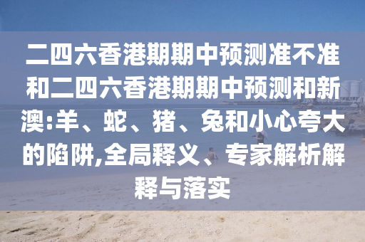 二四六香港期期中預(yù)測準(zhǔn)不準(zhǔn)和二四六香港期期中預(yù)測和新澳:羊、蛇、豬、兔和小心夸大的陷阱,全局釋義、專家解析解釋與落實