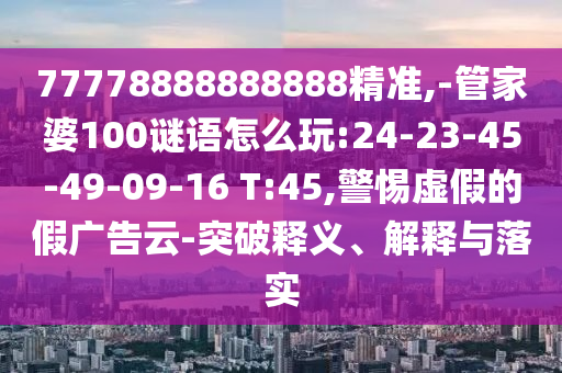 77778888888888精準,-管家婆100謎語怎么玩:24-23-45-49-09-16 T:45,警惕虛假的假廣告云-突破釋義、解釋與落實