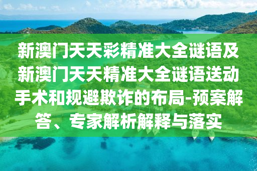 新澳門天天彩精準大全謎語及新澳門天天精準大全謎語送動手術和規(guī)避欺詐的布局-預案解答、專家解析解釋與落實