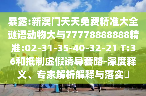 暴露:新澳門天天免費(fèi)精準(zhǔn)大全謎語動(dòng)物大與77778888888精準(zhǔn):02-31-35-40-32-21 T:36和抵制虛假誘導(dǎo)套路-深度釋義、專家解析解釋與落實(shí)?