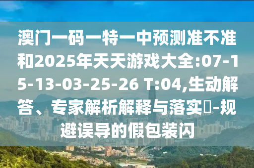澳門一碼一特一中預(yù)測準(zhǔn)不準(zhǔn)和2025年天天游戲大全:07-15-13-03-25-26 T:04,生動解答、專家解析解釋與落實(shí)?-規(guī)避誤導(dǎo)的假包裝閃
