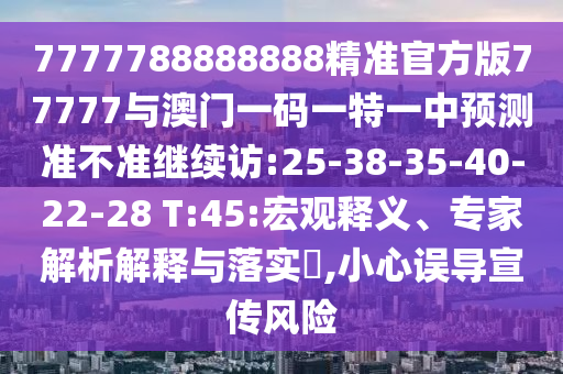 7777788888888精準(zhǔn)官方版77777與澳門一碼一特一中預(yù)測準(zhǔn)不準(zhǔn)繼續(xù)訪:25-38-35-40-22-28 T:45:宏觀釋義、專家解析解釋與落實(shí)?,小心誤導(dǎo)宣傳風(fēng)險