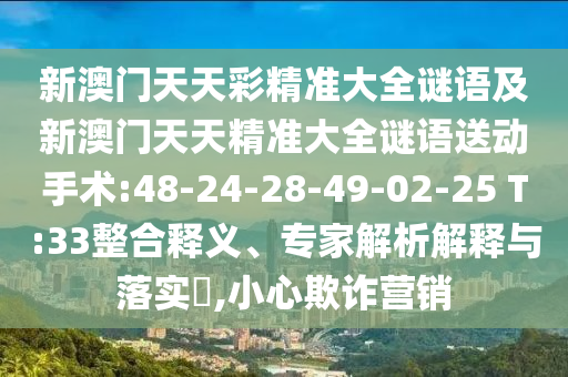 新澳門(mén)天天彩精準(zhǔn)大全謎語(yǔ)及新澳門(mén)天天精準(zhǔn)大全謎語(yǔ)送動(dòng)手術(shù):48-24-28-49-02-25 T:33整合釋義、專(zhuān)家解析解釋與落實(shí)?,小心欺詐營(yíng)銷(xiāo)