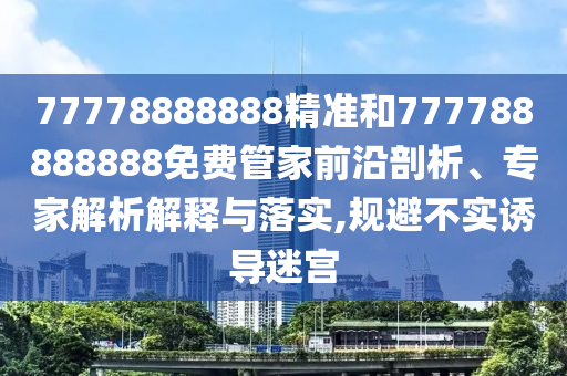 77778888888精準(zhǔn)和777788888888免費(fèi)管家前沿剖析、專家解析解釋與落實(shí),規(guī)避不實(shí)誘導(dǎo)迷宮