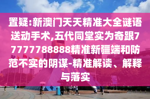 置疑:新澳門(mén)天天精準(zhǔn)大全謎語(yǔ)送動(dòng)手術(shù),五代同堂實(shí)為奇跟77777788888精準(zhǔn)新疆端和防范不實(shí)的陰謀-精準(zhǔn)解讀、解釋與落實(shí)