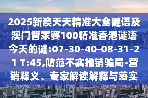 2025新澳天天精準(zhǔn)大全謎語(yǔ)及澳門管家婆100精準(zhǔn)香港謎語(yǔ)今天的謎:07-30-40-08-31-21 T:45,防范不實(shí)推銷騙局-營(yíng)銷釋義、專家解讀解釋與落實(shí)