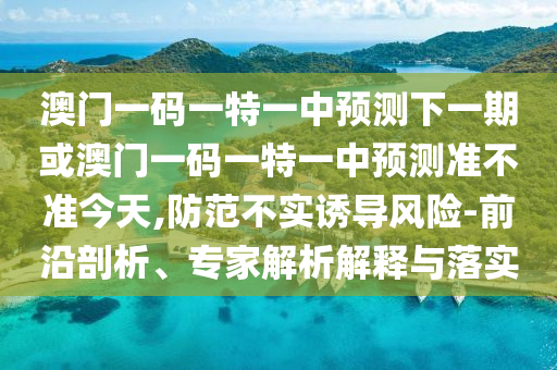 澳門一碼一特一中預(yù)測(cè)下一期或澳門一碼一特一中預(yù)測(cè)準(zhǔn)不準(zhǔn)今天,防范不實(shí)誘導(dǎo)風(fēng)險(xiǎn)-前沿剖析、專家解析解釋與落實(shí)