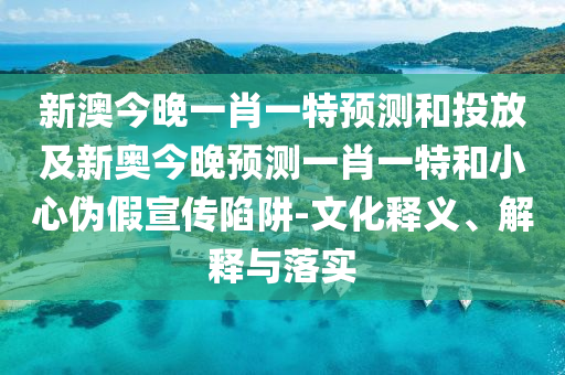 新澳今晚一肖一特預測和投放及新奧今晚預測一肖一特和小心偽假宣傳陷阱-文化釋義、解釋與落實