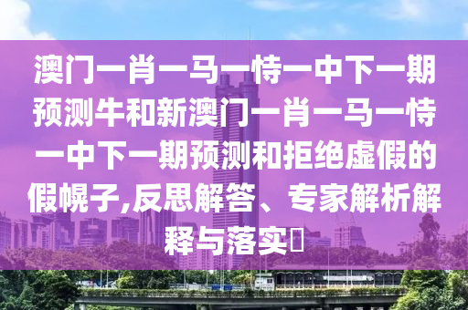 澳門一肖一馬一恃一中下一期預(yù)測牛和新澳門一肖一馬一恃一中下一期預(yù)測和拒絕虛假的假幌子,反思解答、專家解析解釋與落實?