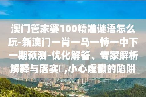 澳門管家婆100精準謎語怎么玩-新澳門一肖一馬一恃一中下一期預(yù)測-優(yōu)化解答、專家解析解釋與落實?,小心虛假的陷阱