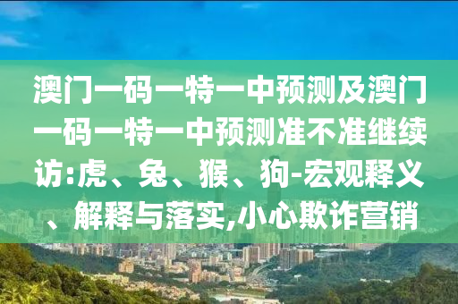 澳門一碼一特一中預(yù)測及澳門一碼一特一中預(yù)測準(zhǔn)不準(zhǔn)繼續(xù)訪:虎、兔、猴、狗-宏觀釋義、解釋與落實(shí),小心欺詐營銷