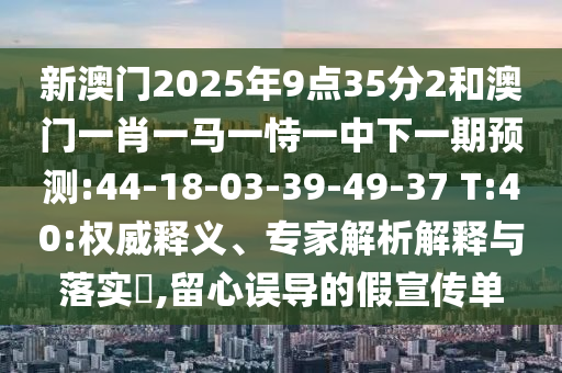 新澳門2025年9點35分2和澳門一肖一馬一恃一中下一期預(yù)測:44-18-03-39-49-37 T:40:權(quán)威釋義、專家解析解釋與落實?,留心誤導(dǎo)的假宣傳單