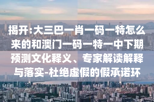 揭開:大三巴一肖一碼一特怎么來的和澳門一碼一特一中下期預(yù)測文化釋義、專家解讀解釋與落實-杜絕虛假的假承諾環(huán)