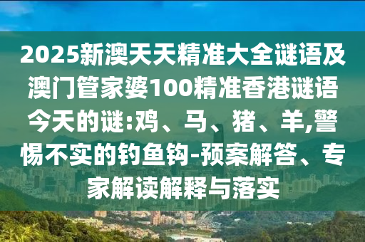 2025新澳天天精準大全謎語及澳門管家婆100精準香港謎語今天的謎:雞、馬、豬、羊,警惕不實的釣魚鉤-預(yù)案解答、專家解讀解釋與落實