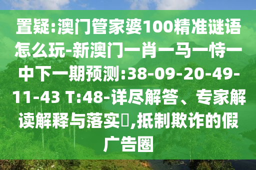 置疑:澳門管家婆100精準(zhǔn)謎語怎么玩-新澳門一肖一馬一恃一中下一期預(yù)測(cè):38-09-20-49-11-43 T:48-詳盡解答、專家解讀解釋與落實(shí)?,抵制欺詐的假廣告圈