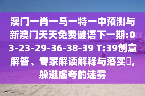 澳門一肖一馬一特一中預(yù)測與新澳門天天免費(fèi)謎語下一期:03-23-29-36-38-39 T:39創(chuàng)意解答、專家解讀解釋與落實(shí)?,躲避虛夸的迷霧