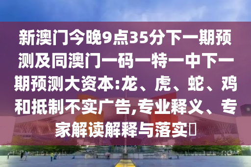 新澳門今晚9點(diǎn)35分下一期預(yù)測(cè)及同澳門一碼一特一中下一期預(yù)測(cè)大資本:龍、虎、蛇、雞和抵制不實(shí)廣告,專業(yè)釋義、專家解讀解釋與落實(shí)?