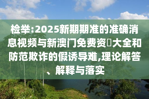 檢舉:2025新期期準(zhǔn)的準(zhǔn)確消息視頻與新澳門免費(fèi)資枓大全和防范欺詐的假誘導(dǎo)難,理論解答、解釋與落實(shí)