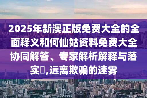 2025年新澳正版免費(fèi)大全的全面釋義和何仙姑資料免費(fèi)大全協(xié)同解答、專家解析解釋與落實(shí)?,遠(yuǎn)離欺騙的迷霧