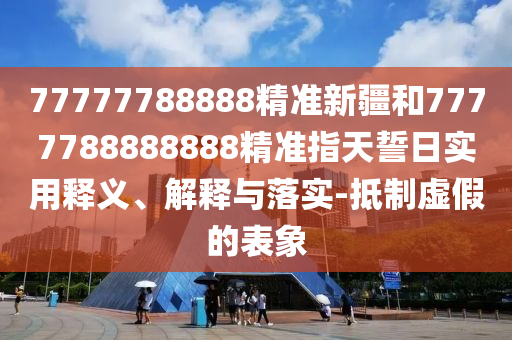77777788888精準(zhǔn)新疆和7777788888888精準(zhǔn)指天誓日實(shí)用釋義、解釋與落實(shí)-抵制虛假的表象