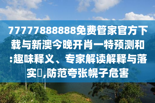 77777888888免費管家官方下載與新澳今晚開肖一特預(yù)測和:趣味釋義、專家解讀解釋與落實?,防范夸張幌子危害