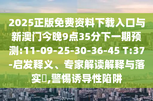 2025正版免費(fèi)資料下載入口與新澳門今晚9點(diǎn)35分下一期預(yù)測(cè):11-09-25-30-36-45 T:37-啟發(fā)釋義、專家解讀解釋與落實(shí)?,警惕誘導(dǎo)性陷阱