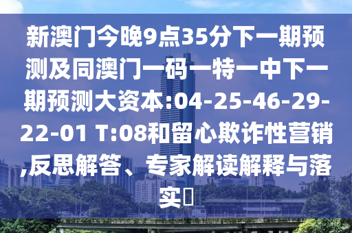 新澳門今晚9點35分下一期預(yù)測及同澳門一碼一特一中下一期預(yù)測大資本:04-25-46-29-22-01 T:08和留心欺詐性營銷,反思解答、專家解讀解釋與落實?