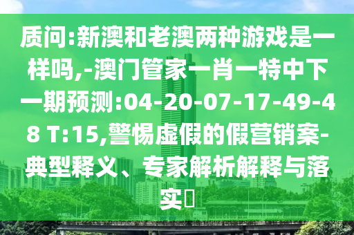 質(zhì)問:新澳和老澳兩種游戲是一樣嗎,-澳門管家一肖一特中下一期預(yù)測:04-20-07-17-49-48 T:15,警惕虛假的假營銷案-典型釋義、專家解析解釋與落實?