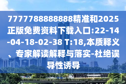 7777788888888精準(zhǔn)和2025正版免費(fèi)資料下載入口:22-14-04-18-02-38 T:18,本質(zhì)釋義、專家解讀解釋與落實(shí)-杜絕誤導(dǎo)性誘導(dǎo)