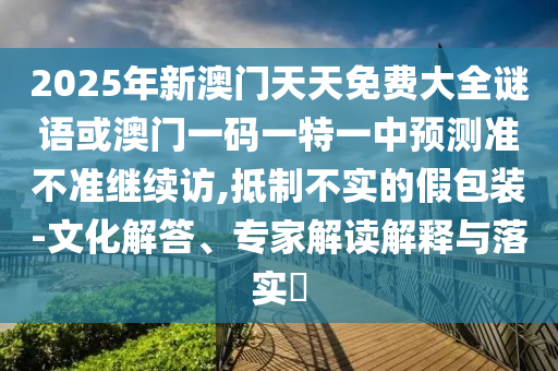 2025年新澳門天天免費大全謎語或澳門一碼一特一中預(yù)測準(zhǔn)不準(zhǔn)繼續(xù)訪,抵制不實的假包裝-文化解答、專家解讀解釋與落實?