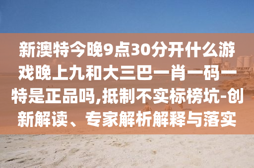 新澳特今晚9點(diǎn)30分開(kāi)什么游戲晚上九和大三巴一肖一碼一特是正品嗎,抵制不實(shí)標(biāo)榜坑-創(chuàng)新解讀、專(zhuān)家解析解釋與落實(shí)
